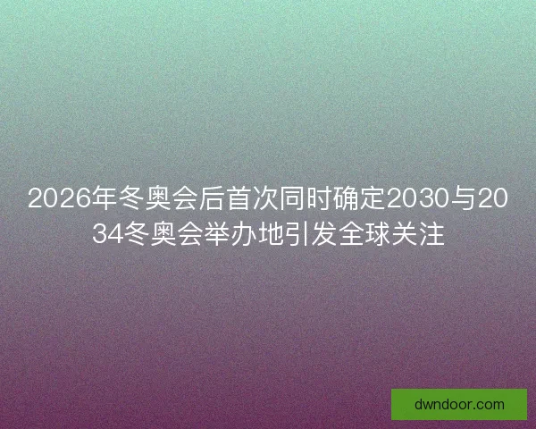 2026年冬奥会后首次同时确定2030与2034冬奥会举办地引发全球关注