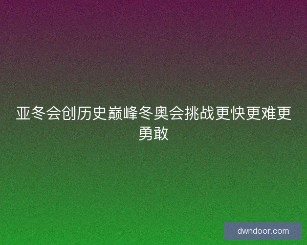 亚冬会创历史巅峰冬奥会挑战更快更难更勇敢
