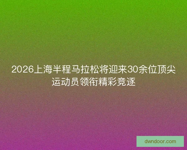 2026上海半程马拉松将迎来30余位顶尖运动员领衔精彩竞逐