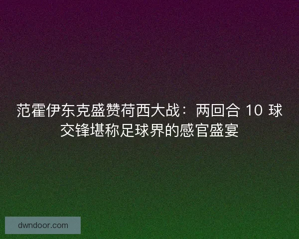 范霍伊东克盛赞荷西大战：两回合 10 球交锋堪称足球界的感官盛宴