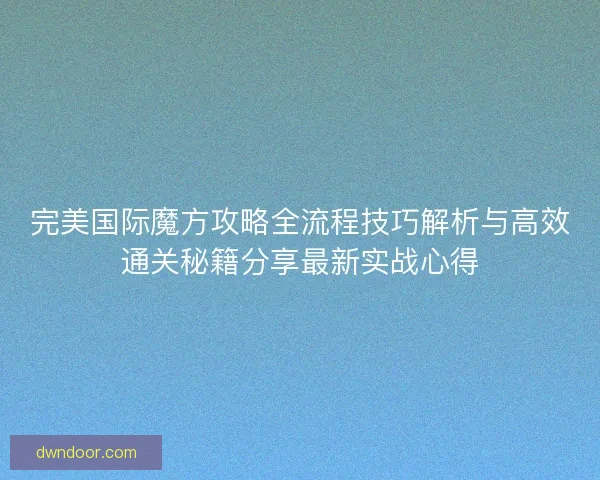 完美国际魔方攻略全流程技巧解析与高效通关秘籍分享最新实战心得