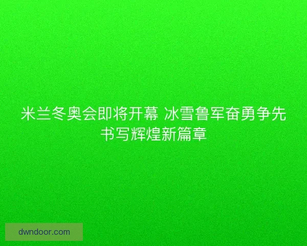 米兰冬奥会即将开幕 冰雪鲁军奋勇争先书写辉煌新篇章